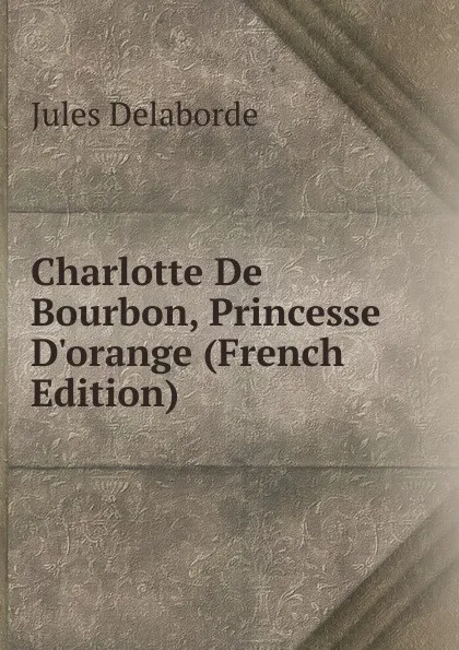 Обложка книги Charlotte De Bourbon, Princesse D.orange (French Edition), Jules Delaborde