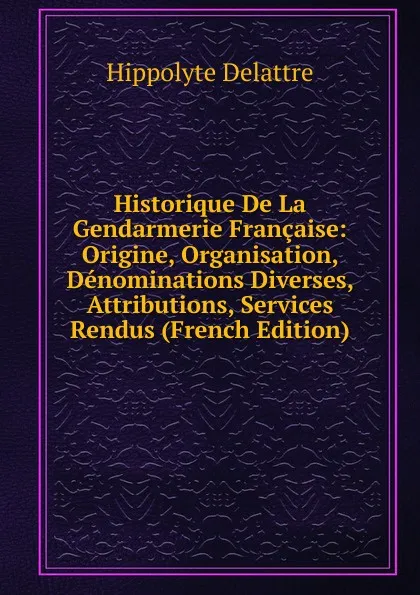 Обложка книги Historique De La Gendarmerie Francaise: Origine, Organisation, Denominations Diverses, Attributions, Services Rendus (French Edition), Hippolyte Delattre