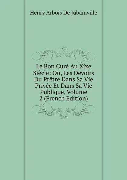 Обложка книги Le Bon Cure Au Xixe Siecle: Ou, Les Devoirs Du Pretre Dans Sa Vie Privee Et Dans Sa Vie Publique, Volume 2 (French Edition), Henry Arbois de Jubainville