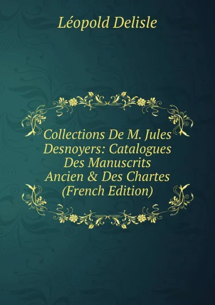 Обложка книги Collections De M. Jules Desnoyers: Catalogues Des Manuscrits Ancien . Des Chartes (French Edition), Delisle Léopold