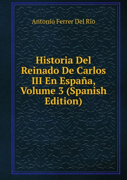 Обложка книги Historia Del Reinado De Carlos III En Espana, Volume 3 (Spanish Edition), Antonio Ferrer del Río