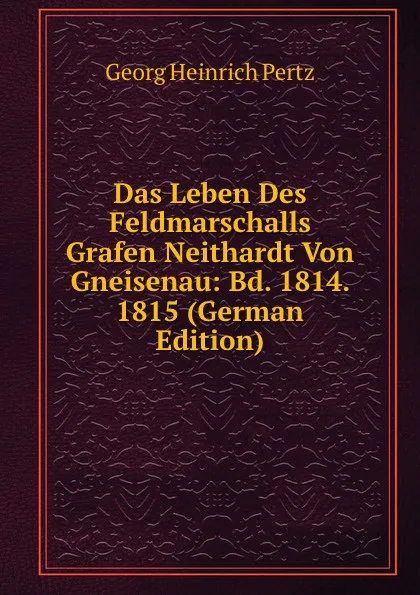 Обложка книги Das Leben Des Feldmarschalls Grafen Neithardt Von Gneisenau: Bd. 1814. 1815 (German Edition), Georg Heinrich Pertz