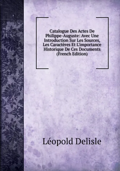 Обложка книги Catalogue Des Actes De Philippe-Auguste: Avec Une Introduction Sur Les Sources, Les Caracteres Et L.importance Historique De Ces Documents (French Edition), Delisle Léopold