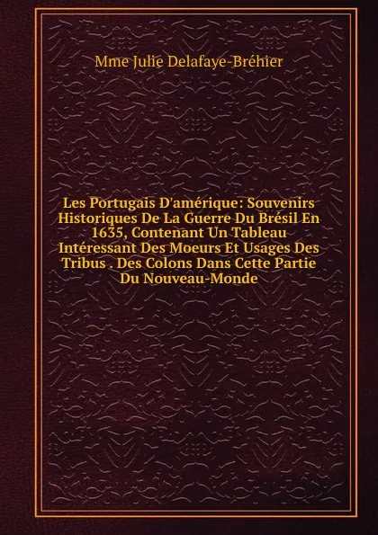 Обложка книги Les Portugais D.amerique: Souvenirs Historiques De La Guerre Du Bresil En 1635, Contenant Un Tableau Interessant Des Moeurs Et Usages Des Tribus . Des Colons Dans Cette Partie Du Nouveau-Monde, Mme Julie Delafaye-Bréhier