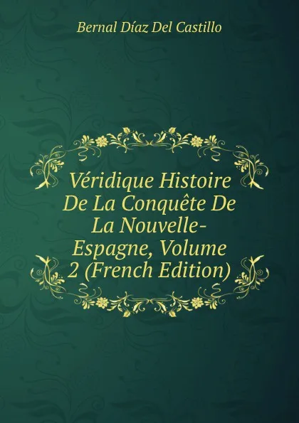 Обложка книги Veridique Histoire De La Conquete De La Nouvelle-Espagne, Volume 2 (French Edition), Bernal Díaz del Castillo