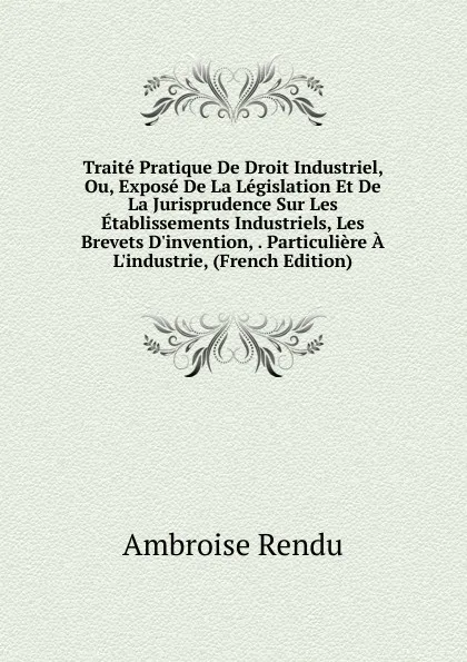 Обложка книги Traite Pratique De Droit Industriel, Ou, Expose De La Legislation Et De La Jurisprudence Sur Les Etablissements Industriels, Les Brevets D.invention, . Particuliere A L.industrie, (French Edition), Ambroise Rendu