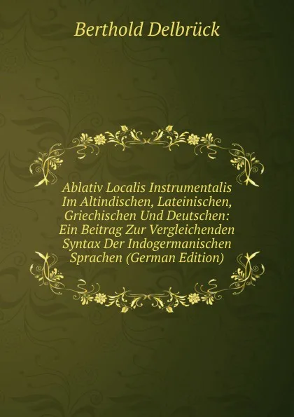 Обложка книги Ablativ Localis Instrumentalis Im Altindischen, Lateinischen, Griechischen Und Deutschen: Ein Beitrag Zur Vergleichenden Syntax Der Indogermanischen Sprachen (German Edition), Berthold Delbrück