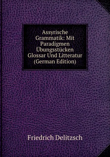 Обложка книги Assyrische Grammatik: Mit Paradigmen Ubungsstucken Glossar Und Litteratur (German Edition), Friedrich Delitzsch