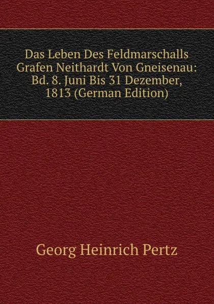 Обложка книги Das Leben Des Feldmarschalls Grafen Neithardt Von Gneisenau: Bd. 8. Juni Bis 31 Dezember, 1813 (German Edition), Georg Heinrich Pertz