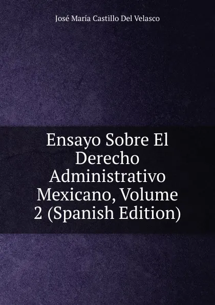 Обложка книги Ensayo Sobre El Derecho Administrativo Mexicano, Volume 2 (Spanish Edition), José María Castillo Del Velasco