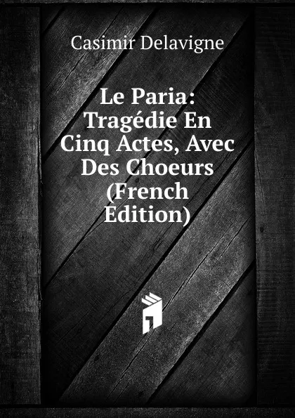 Обложка книги Le Paria: Tragedie En Cinq Actes, Avec Des Choeurs (French Edition), Casimir Delavigne