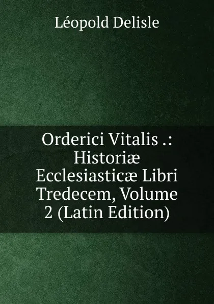 Обложка книги Orderici Vitalis .: Historiae Ecclesiasticae Libri Tredecem, Volume 2 (Latin Edition), Delisle Léopold