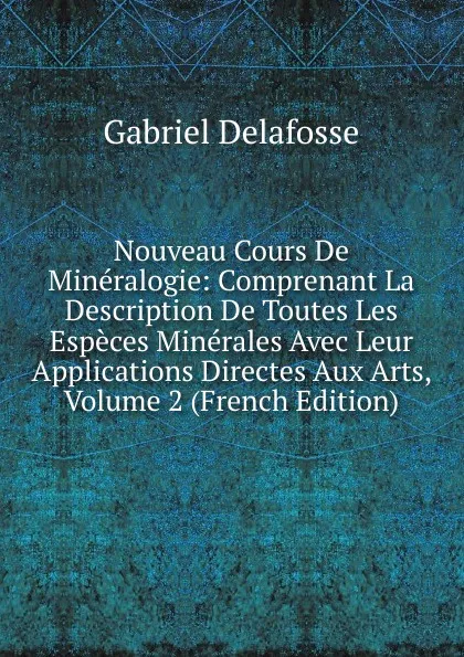 Обложка книги Nouveau Cours De Mineralogie: Comprenant La Description De Toutes Les Especes Minerales Avec Leur Applications Directes Aux Arts, Volume 2 (French Edition), Gabriel Delafosse