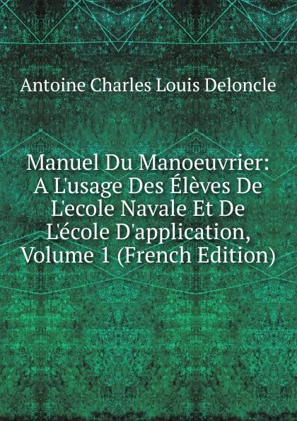 Обложка книги Manuel Du Manoeuvrier: A L.usage Des Eleves De L.ecole Navale Et De L.ecole D.application, Volume 1 (French Edition), Antoine Charles Louis Deloncle