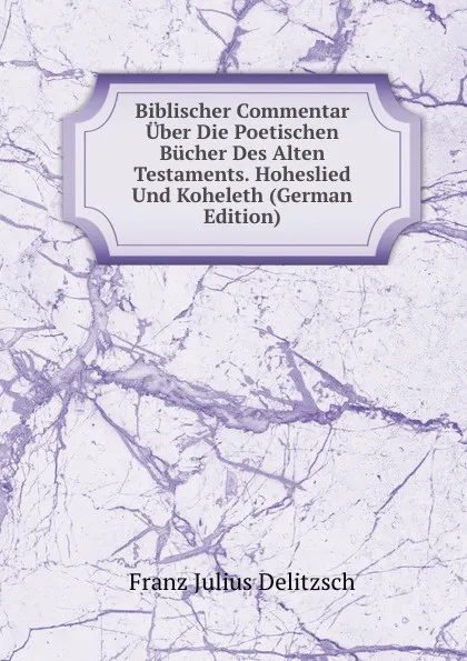 Обложка книги Biblischer Commentar Uber Die Poetischen Bucher Des Alten Testaments. Hoheslied Und Koheleth (German Edition), Franz Julius Delitzsch