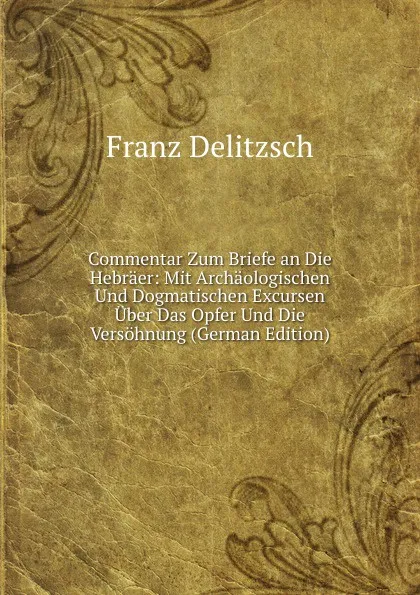 Обложка книги Commentar Zum Briefe an Die Hebraer: Mit Archaologischen Und Dogmatischen Excursen Uber Das Opfer Und Die Versohnung (German Edition), Franz Julius Delitzsch