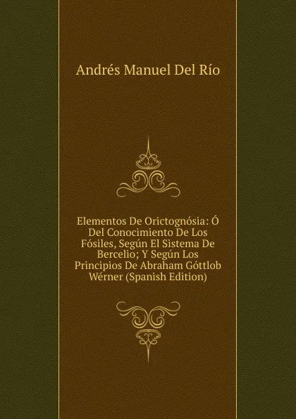 Обложка книги Elementos De Orictognosia: O Del Conocimiento De Los Fosiles, Segun El Sistema De Bercelio; Y Segun Los Principios De Abraham Gottlob Werner (Spanish Edition), Andrés Manuel Del Río