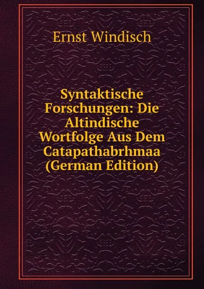 Обложка книги Syntaktische Forschungen: Die Altindische Wortfolge Aus Dem Catapathabrhmaa (German Edition), Ernst Windisch