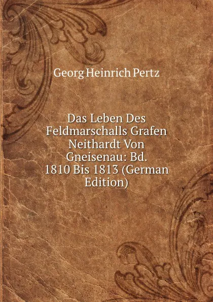 Обложка книги Das Leben Des Feldmarschalls Grafen Neithardt Von Gneisenau: Bd. 1810 Bis 1813 (German Edition), Georg Heinrich Pertz