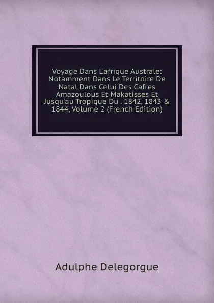 Обложка книги Voyage Dans L.afrique Australe: Notamment Dans Le Territoire De Natal Dans Celui Des Cafres Amazoulous Et Makatisses Et Jusqu.au Tropique Du . 1842, 1843 . 1844, Volume 2 (French Edition), Adulphe Delegorgue