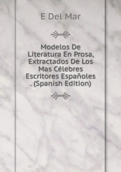 Обложка книги Modelos De Literatura En Prosa, Extractados De Los Mas Celebres Escritores Espanoles . (Spanish Edition), E Del Mar