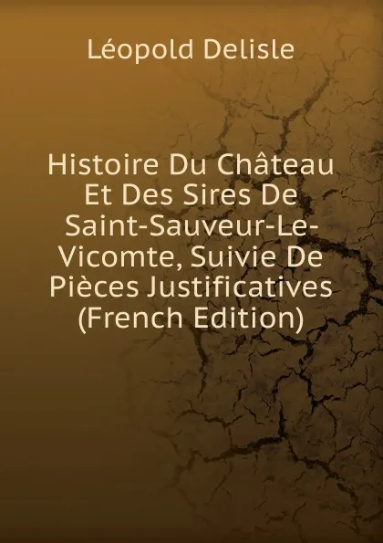 Обложка книги Histoire Du Chateau Et Des Sires De Saint-Sauveur-Le- Vicomte, Suivie De Pieces Justificatives (French Edition), Delisle Léopold