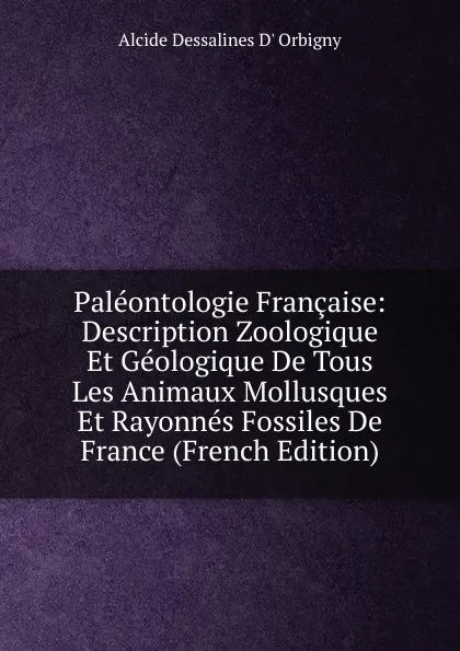 Обложка книги Paleontologie Francaise: Description Zoologique Et Geologique De Tous Les Animaux Mollusques Et Rayonnes Fossiles De France (French Edition), Alcide Dessalines d'Orbigny