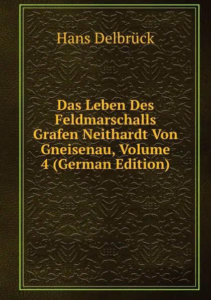 Обложка книги Das Leben Des Feldmarschalls Grafen Neithardt Von Gneisenau, Volume 4 (German Edition), Hans Delbrück