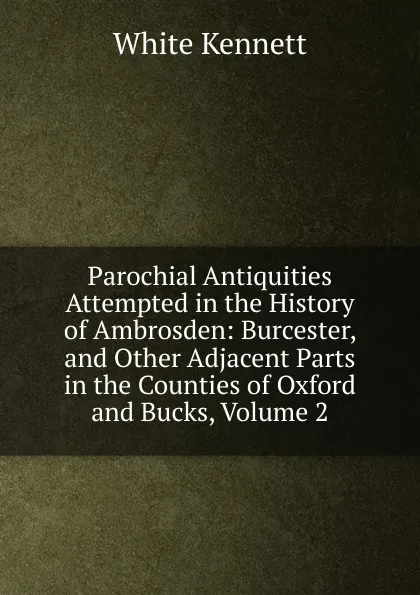 Обложка книги Parochial Antiquities Attempted in the History of Ambrosden: Burcester, and Other Adjacent Parts in the Counties of Oxford and Bucks, Volume 2, White Kennett