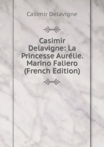 Обложка книги Casimir Delavigne: La Princesse Aurelie. Marino Faliero (French Edition), Casimir Delavigne