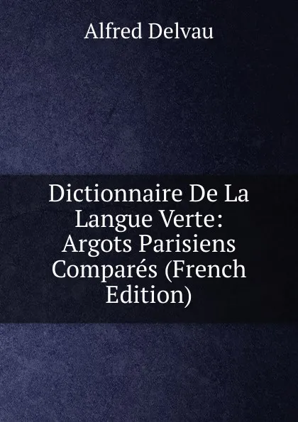 Обложка книги Dictionnaire De La Langue Verte: Argots Parisiens Compares (French Edition), Alfred Delvau