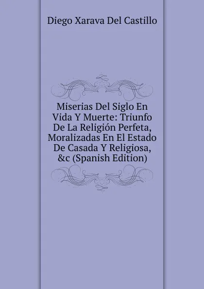 Обложка книги Miserias Del Siglo En Vida Y Muerte: Triunfo De La Religion Perfeta, Moralizadas En El Estado De Casada Y Religiosa, .c (Spanish Edition), Diego Xarava Del Castillo