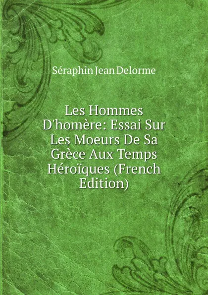 Обложка книги Les Hommes D.homere: Essai Sur Les Moeurs De Sa Grece Aux Temps Heroiques (French Edition), Séraphin Jean Delorme