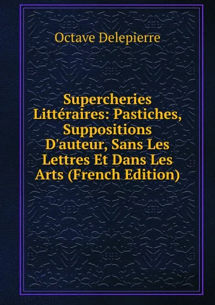 Обложка книги Supercheries Litteraires: Pastiches, Suppositions D.auteur, Sans Les Lettres Et Dans Les Arts (French Edition), Octave Delepierre