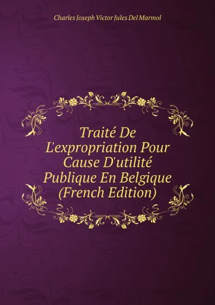 Обложка книги Traite De L.expropriation Pour Cause D.utilite Publique En Belgique (French Edition), Charles Joseph Victor Jules Del Marmol