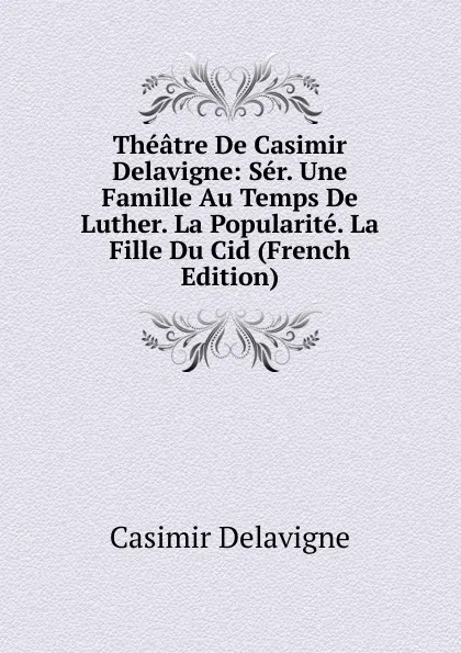 Обложка книги Theatre De Casimir Delavigne: Ser. Une Famille Au Temps De Luther. La Popularite. La Fille Du Cid (French Edition), Casimir Delavigne