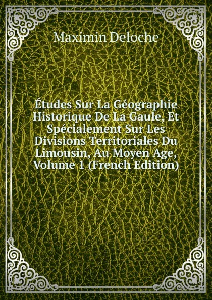 Обложка книги Etudes Sur La Geographie Historique De La Gaule, Et Specialement Sur Les Divisions Territoriales Du Limousin, Au Moyen Age, Volume 1 (French Edition), Maximin Deloche