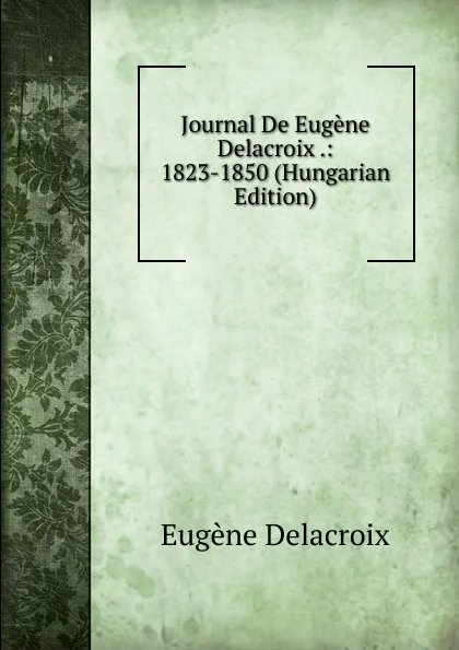 Обложка книги Journal De Eugene Delacroix .: 1823-1850 (Hungarian Edition), Eugène Delacroix