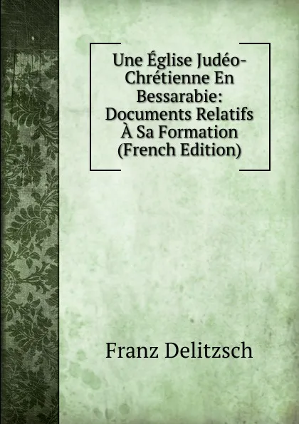 Обложка книги Une Eglise Judeo- Chretienne En Bessarabie: Documents Relatifs A Sa Formation (French Edition), Franz Julius Delitzsch