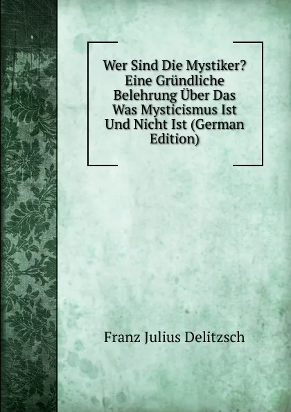 Обложка книги Wer Sind Die Mystiker. Eine Grundliche Belehrung Uber Das Was Mysticismus Ist Und Nicht Ist (German Edition), Franz Julius Delitzsch