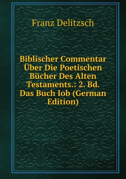 Обложка книги Biblischer Commentar Uber Die Poetischen Bucher Des Alten Testaments.: 2. Bd. Das Buch Iob (German Edition), Franz Julius Delitzsch