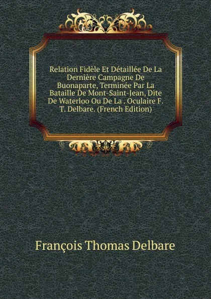 Обложка книги Relation Fidele Et Detaillee De La Derniere Campagne De Buonaparte, Terminee Par La Bataille De Mont-Saint-Jean, Dite De Waterloo Ou De La . Oculaire F.T. Delbare. (French Edition), François Thomas Delbare