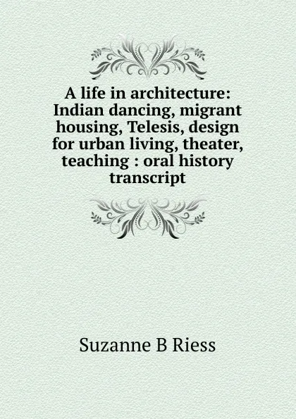 Обложка книги A life in architecture: Indian dancing, migrant housing, Telesis, design for urban living, theater, teaching : oral history transcript, Suzanne B Riess