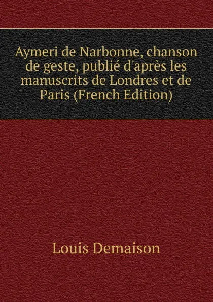 Обложка книги Aymeri de Narbonne, chanson de geste, publie d.apres les manuscrits de Londres et de Paris (French Edition), Louis Demaison