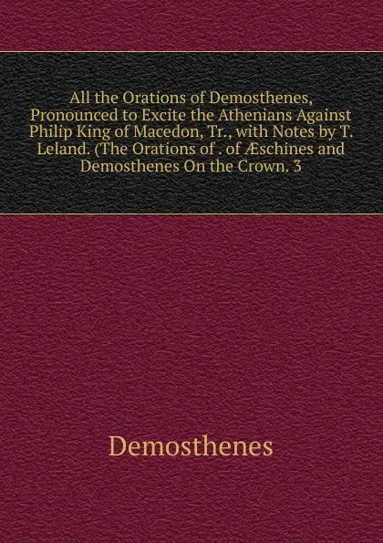 Обложка книги All the Orations of Demosthenes, Pronounced to Excite the Athenians Against Philip King of Macedon, Tr., with Notes by T. Leland. (The Orations of . of AEschines and Demosthenes On the Crown. 3, Demosthenes