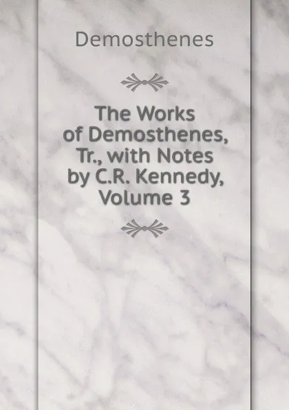 Обложка книги The Works of Demosthenes, Tr., with Notes by C.R. Kennedy, Volume 3, Demosthenes