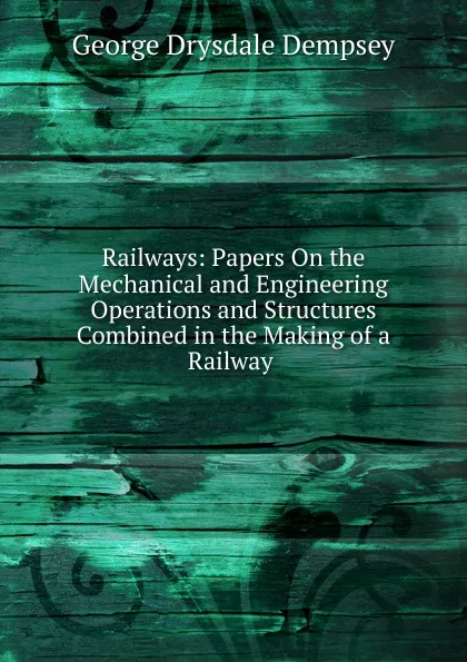 Обложка книги Railways: Papers On the Mechanical and Engineering Operations and Structures Combined in the Making of a Railway ., George Drysdale Dempsey