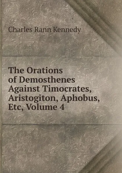 Обложка книги The Orations of Demosthenes Against Timocrates, Aristogiton, Aphobus, Etc, Volume 4, Kennedy Charles Rann