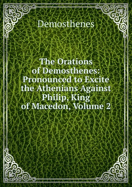 Обложка книги The Orations of Demosthenes: Pronounced to Excite the Athenians Against Philip, King of Macedon, Volume 2, Demosthenes