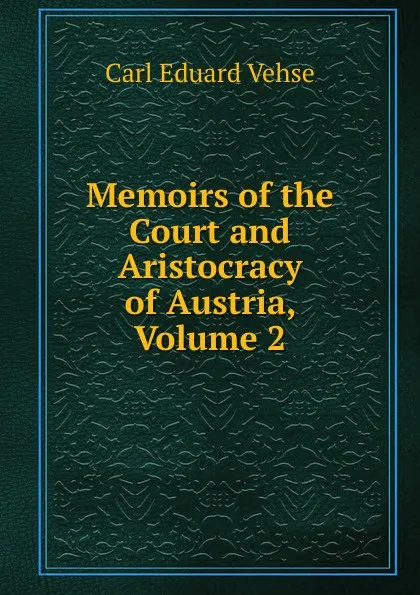 Обложка книги Memoirs of the Court and Aristocracy of Austria, Volume 2, Carl Eduard Vehse